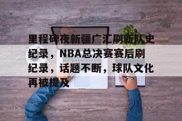 mk官方网站 -包含里程碑夜新疆广汇刷新队史纪录，NBA总决赛赛后刷纪录，话题不断，球队文化再被提及的词条